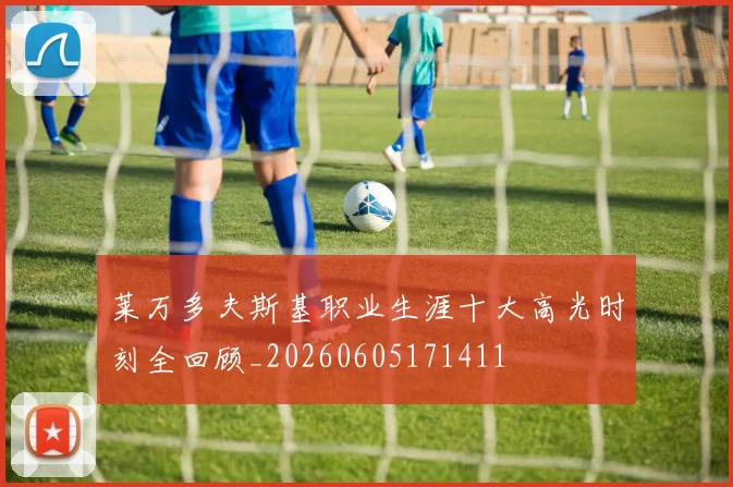 莱万多夫斯基职业生涯十大高光时刻全回顾_20260605171411