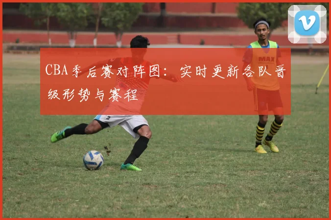 CBA季后赛对阵图：实时更新各队晋级形势与赛程