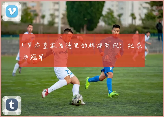 C罗在皇家马德里的辉煌时代：纪录与冠军