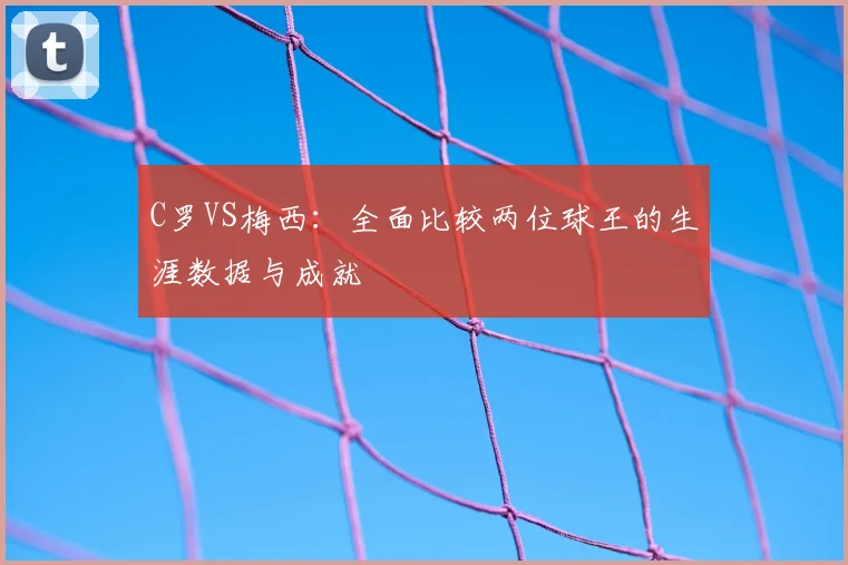 C罗VS梅西：全面比较两位球王的生涯数据与成就