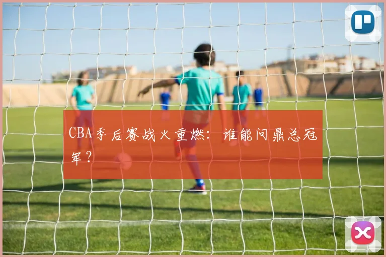CBA季后赛战火重燃：谁能问鼎总冠军？