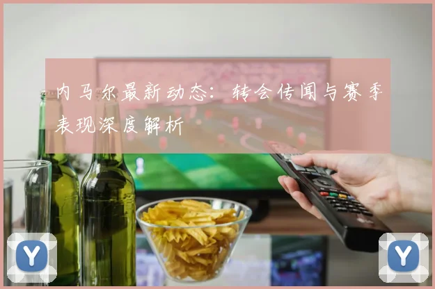 内马尔最新动态:转会传闻与赛季表现深度解析