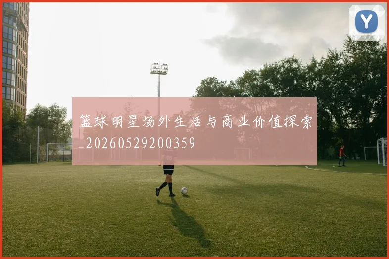 篮球明星场外生活与商业价值探索_20260529200359