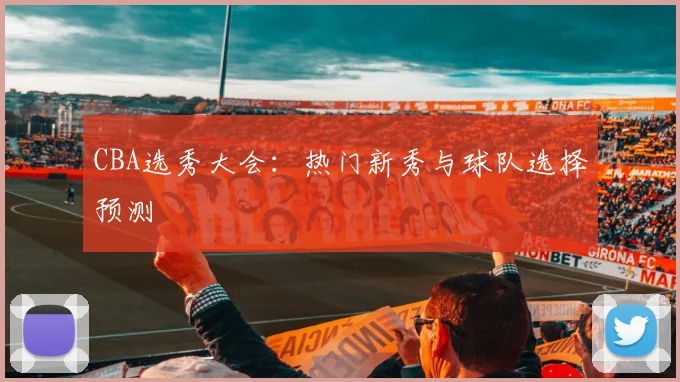 CBA选秀大会:热门新秀与球队选择预测