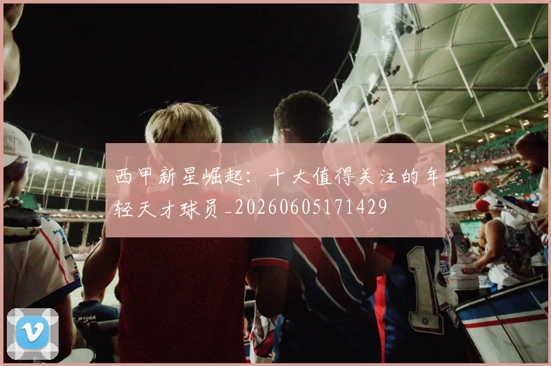 西甲新星崛起:十大值得关注的年轻天才球员_20260605171429