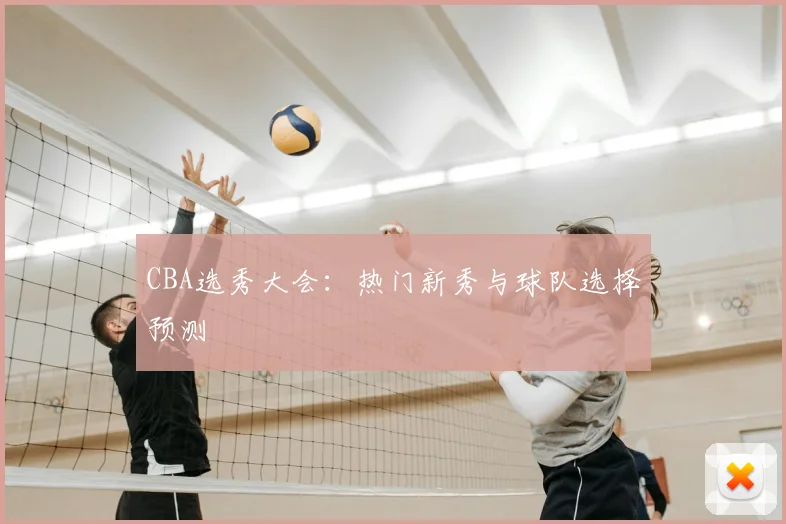 CBA选秀大会：热门新秀与球队选择预测