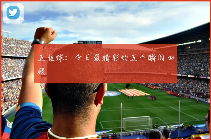 五佳球:今日最精彩的五个瞬间回顾