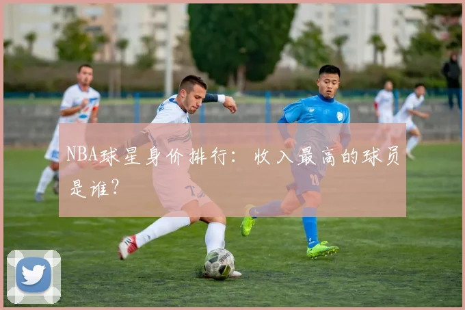 NBA球星身价排行:收入最高的球员是谁?