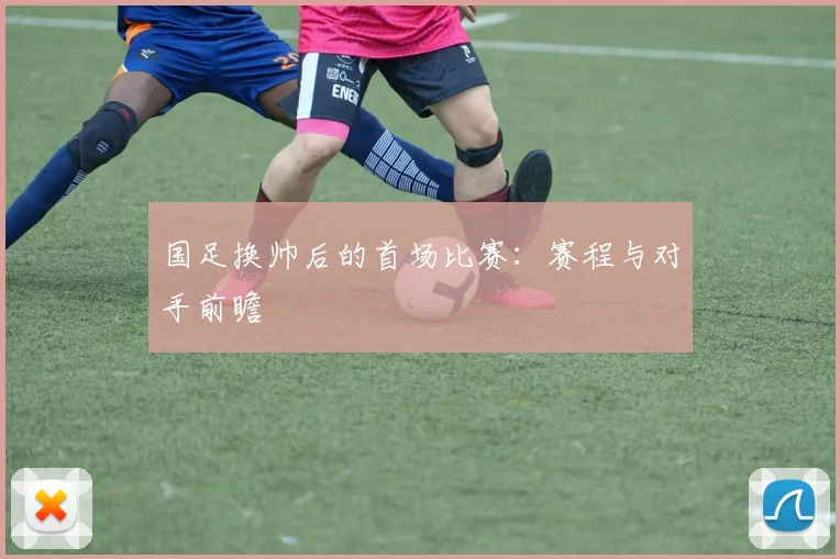 国足换帅后的首场比赛:赛程与对手前瞻