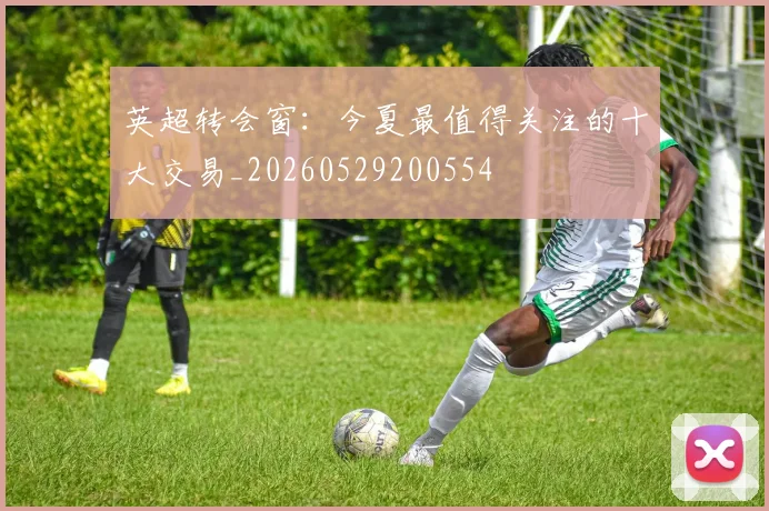 英超转会窗:今夏最值得关注的十大交易_20260529200554