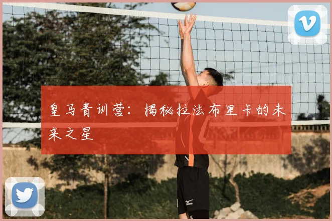 皇马青训营：揭秘拉法布里卡的未来之星