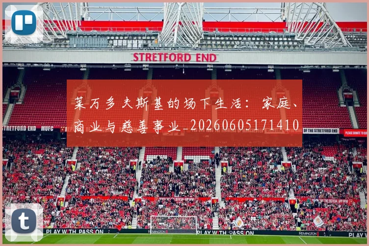 莱万多夫斯基的场下生活:家庭、商业与慈善事业_20260605171410