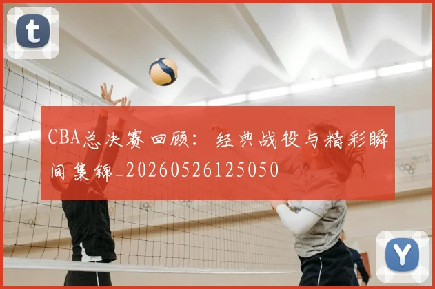 CBA总决赛回顾:经典战役与精彩瞬间集锦_20260526125050