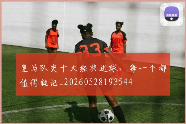皇马队史十大经典进球,每一个都值得铭记_20260528193544